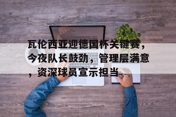 瓦伦西亚迎德国杯关键赛,今夜队长鼓劲,管理层满意,资深球员宣示担当的简单介绍-开云体育 瓦伦西亚迎德国杯关键赛,今夜队长鼓劲,管理层满意,资深球员宣示担当的简单介绍-开云体育