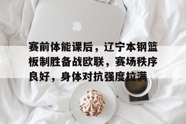 关于赛前体能课后，辽宁本钢篮板制胜备战欧联，赛场秩序良好，身体对抗强度拉满的信息-百家乐